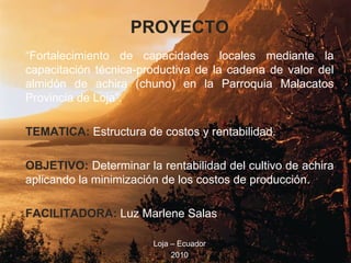 PROYECTO “ Fortalecimiento de capacidades locales mediante la capacitación técnica-productiva de la cadena de valor del almidón de achira (chuno) en la Parroquia Malacatos Provincia de Loja”.  TEMATICA:  Estructura de costos y rentabilidad. OBJETIVO:  Determinar la rentabilidad del cultivo de achira aplicando la minimización de los costos de producción. FACILITADORA:  Luz Marlene Salas Loja – Ecuador 2010 