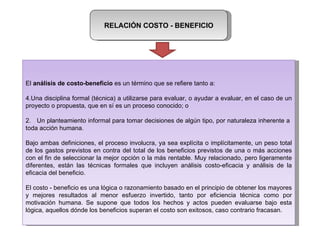 RELACIÓN COSTO - BENEFICIO El  análisis de costo-beneficio  es un término que se refiere tanto a: Una disciplina formal (técnica) a utilizarse para evaluar, o ayudar a evaluar, en el caso de un proyecto o propuesta, que en sí es un proceso conocido; o 2.  Un planteamiento informal para tomar decisiones de algún tipo, por naturaleza inherente a  toda acción humana. Bajo ambas definiciones, el proceso involucra, ya sea explícita o implícitamente, un peso total de los gastos previstos en contra del total de los beneficios previstos de una o más acciones con el fin de seleccionar la mejor opción o la más rentable. Muy relacionado, pero ligeramente diferentes, están las técnicas formales que incluyen análisis costo-eficacia y análisis de la eficacia del beneficio. El costo - beneficio es una lógica o razonamiento basado en el principio de obtener los mayores y mejores resultados al menor esfuerzo invertido, tanto por eficiencia técnica como por motivación humana. Se supone que todos los hechos y actos pueden evaluarse bajo esta lógica, aquellos dónde los beneficios superan el costo son exitosos, caso contrario fracasan. 