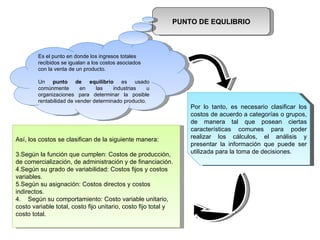 PUNTO DE EQULIBRIO Es el punto en donde los ingresos totales recibidos se igualan a los costos asociados con la venta de un producto.  Un  punto de equilibrio  es usado comúnmente en las industrias u organizaciones para determinar la posible rentabilidad de vender determinado producto. Por lo tanto, es necesario clasificar los costos de acuerdo a categorías o grupos, de manera tal que posean ciertas características comunes para poder realizar los cálculos, el análisis y presentar la información que puede ser utilizada para la toma de decisiones. Así, los costos se clasifican de la siguiente manera: Según la función que cumplen: Costos de producción, de comercialización, de administración y de financiación. Según su grado de variabilidad: Costos fijos y costos variables. Según su asignación: Costos directos y costos indirectos. 4.  Según su comportamiento: Costo variable unitario, costo variable total, costo fijo unitario, costo fijo total y costo total. 
