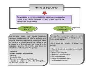 PUNTO DE EQULIBRIO Para calcular el punto de equilibrio, se requiere conocer los costos fijos y costos variables; por ello, nuestro estudio se centrará en estos costos. Son aquellos costos cuyo importe permanece constante, independiente del nivel de actividad de la industria. Se pueden identificar y llamar como costos de "mantener la industria abierta", de manera tal que se realice o no la producción, se venda o no los productos o servicio, dichos costos igual deben ser solventados por la industria. Por ejemplo:  -  Arriendos. -  Amortizaciones o depreciaciones. -  Seguros. Impuestos fijos. Servicios básicos (agua, luz , teléfono). Sueldo y cargas sociales de encargados,  supervisores, gerentes, etc.  Son aquellos costos que varían en forma proporcional, de acuerdo al nivel de producción o actividad de la industria.  Son los costos por "producir" o "vender". Por ejemplo:  Mano de obra directa (a destajo, por producción o por tanto). Materias Primas directas. Materiales e Insumos directos. Impuestos específicos. Envases, Embalajes y etiquetas. Comisiones sobre ventas.  COSTOS FIJOS COSTOS VARIABLES 