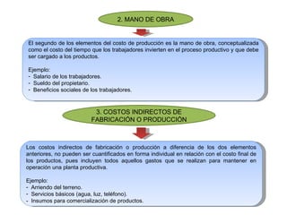 2. MANO DE OBRA El segundo de los elementos del costo de producción es la mano de obra, conceptualizada como el costo del tiempo que los trabajadores invierten en el proceso productivo y que debe ser cargado a los productos. Ejemplo: Salario de los trabajadores. Sueldo del propietario. Beneficios sociales de los trabajadores. 3. COSTOS INDIRECTOS DE FABRICACIÓN O PRODUCCIÓN Los costos indirectos de fabricación o producción a diferencia de los dos elementos anteriores, no pueden ser cuantificados en forma individual en relación con el costo final de los productos, pues incluyen todos aquellos gastos que se realizan para mantener en operación una planta productiva.  Ejemplo: Arriendo del terreno. Servicios básicos (agua, luz, teléfono). -  Insumos para comercialización de productos. 
