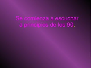 Se comienza a escuchar a principios de los 90 . 
