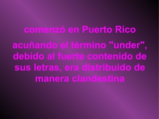 comenzó en Puerto Rico acuñando el término "under", debido al fuerte contenido de sus letras, era distribuido de manera clandestina 