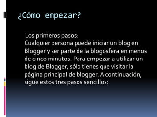¿Cómo empezar?     Los primeros pasos:Cualquier persona puede iniciar un blog en Blogger y ser parte de la blogosfera en menos de cinco minutos. Para empezar a utilizar un blog de Blogger, sólo tienes que visitar la página principal de blogger. A continuación, sigue estos tres pasos sencillos: