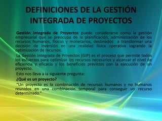DEFINICIONES DE LA GESTIÓN INTEGRADA DE PROYECTOS        Gestión Integrada de Proyectos puede considerarse como la gestión empresarial que se preocupa de la planificación, administración de los recursos humanos, físicos y monetarios, destinados  a transformar una decisión de inversión en una realidad física operativa logrando la optimización de recursos.       La Gestión Integrada de Proyectos (GIP) es el proceso que permite todos los esfuerzos para optimizar los recursos necesarios y alcanzar el nivel de eficiencia y eficacia y los beneficios previstos con la ejecución de un proyecto.       Esto nos lleva a la siguiente pregunta:       ¿Qué es un proyecto?       “Un proyecto es la combinación de recursos humanos y no humanos reunidos en una combinación temporal para conseguir un recurso determinado.”  