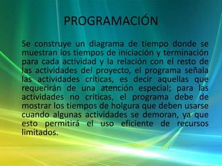 PROGRAMACIÓN    Se construye un diagrama de tiempo donde se muestran los tiempos de iniciación y terminación para cada actividad y la relación con el resto de las actividades del proyecto, el programa señala las actividades críticas, es decir aquellas que requerirán de una atención especial; para las actividades no críticas, el programa debe de mostrar los tiempos de holgura que deben usarse cuando algunas actividades se demoran, ya que esto permitirá el uso eficiente de recursos limitados.