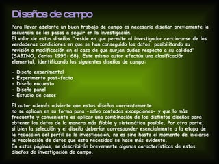 Diseños de campo   Para llevar adelante un buen trabajo de campo es necesario diseñar previamente la secuencia de los pasos a seguir en la investigación.  El valor de estos diseños "reside en que permite al investigador cerciorarse de las verdaderas condiciones en que se han conseguido los datos, posibilitando su revisión o modificación en el caso de que surjan dudas respecto a su calidad" (SABINO, Carlos 1995: 68). Este mismo autor efectúa una clasificación elemental, identificando los siguientes diseños de campo: - Diseño experimental - Experimento post-facto - Diseño encuesta - Diseño panel - Estudio de casos El autor además advierte que estos diseños corrientemente  no se aplican en su forma pura -salvo contadas excepciones- y que lo más frecuente y conveniente es aplicar una combinación de los distintos diseños para obtener los datos de la manera más fiable y sistemática posible. Por otra parte, si bien la selección y el diseño deberían corresponder esencialmente a la etapa de la redacción del perfil de la investigación, no es sino hasta el momento de iniciarse la recolección de datos que esta necesidad se hace más evidente.  En estas páginas, se describirán brevemente algunas características de estos diseños de investigación de campo. 