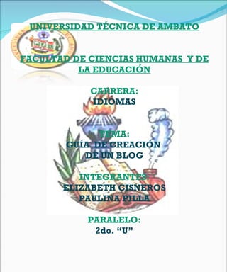UNIVERSIDAD TÉCNICA DE AMBATO FACULTAD DE CIENCIAS HUMANAS  Y DE LA EDUCACIÓN CARRERA: IDIOMAS   TEMA: GUÍA  DE CREACIÓN  DE UN BLOG INTEGRANTES: ELIZABETH CISNEROS PAULINA PILLA   PARALELO: 2do. “U” 