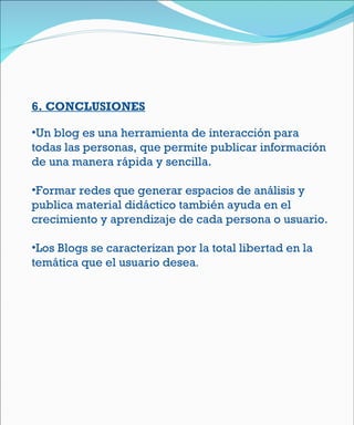6 . CONCLUSIONES Un blog es una herramienta de interacción para todas las personas, que permite publicar información de una manera rápida y sencilla.  Formar redes que generar espacios de análisis y publica material didáctico también ayuda en el crecimiento y aprendizaje de cada persona o usuario. Los Blogs se caracterizan por la total libertad en la temática que el usuario desea . 