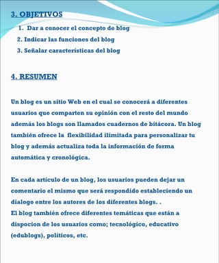 3.  OBJETIVOS 1.  Dar a conocer el concepto de blog 2. Indicar las funciones del blog  3. Señalar características del blog  4. RESUMEN Un blog es un sitio Web en el cual se conocerá a diferentes usuarios que comparten su opinión con el resto del mundo además los blogs son llamados cuadernos de bitácora. Un blog también ofrece la  flexibilidad ilimitada para personalizar tu blog y además actualiza toda la información de forma automática y cronológica.  En cada artículo de un blog, los usuarios pueden dejar un comentario el mismo que será respondido estableciendo un dialogo entre los autores de los diferentes blogs. .  El blog también ofrece diferentes temáticas que están a dispocion de los usuarios como; tecnológico, educativo (edublogs), políticos, etc. 