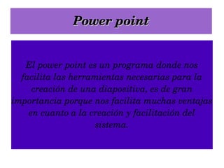 Power point El power point es un programa donde nos facilita las herramientas necesarias para la creación de una diapositiva, es de gran importancia porque nos facilita muchas ventajas en cuanto a la creación y facilitación del sistema. 