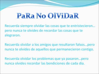 Recuerda siempre olvidar las cosas que te entristecieron…pero nunca te olvides de recordar las cosas que te alegraron. Recuerda olvidar a los amigos que resultaron falsos…pero nunca te olvides de aquellos que permanecieron contigo. Recuerda olvidar los problemas que ya pasaron…pero nunca olvides recordar las bendiciones de cada día. 