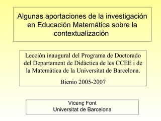 Algunas aportaciones de la investigación
en Educación Matemática sobre la
contextualización
Vicenç Font
Universitat de Barcelona
Lección inaugural del Programa de Doctorado
del Departament de Didàctica de les CCEE i de
la Matemàtica de la Universitat de Barcelona.
Bienio 2005-2007
 