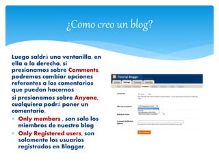 ¿Como creo un blog?
Luego saldrá una ventanilla, en
ella a la derecha, si
presionamos sobre Comments,
podremos cambiar opciones
referentes a los comentarios
que puedan hacernos
si presionamos sobre Anyone,
cualquiera podrá poner un
comentario.
 Only members , son solo los
miembros de nuestro blog
 Only Registered users, son
solamente los usuarios
registrados en Blogger.
 