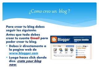 ¿Como creo un blog ?
Para crear tu blog debes
seguir los siguiente:
Antes que todo debes
crear tu cuenta Gmail para
poder crear tu blog.
 Debes ir directamente a
la pagina web de
www.blogger.com
 Luego haces click donde
dice: crate your blog
now.
 