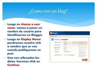 ¿Como creo un blog?
• Luego en choose a user
name, vamos a poner un
nombre de usuario para
identificarnos en Blogger.
• Luego en Display Name
pondremos nuestro nick
o nombre que se vea
cuando publiquemos un
post.
• Una vez rellenados los
datos, haremos click en
Continue
 