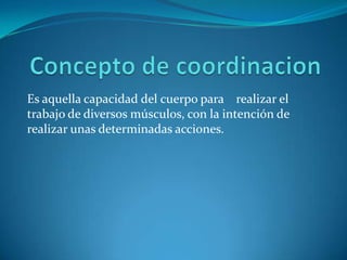 Concepto de coordinacion Es aquella capacidad del cuerpo para    realizar el trabajo de diversos músculos, con la intención de realizar unas determinadas acciones. 