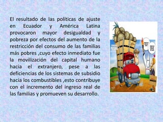 El resultado de las políticas de ajuste en Ecuador y América Latina provocaron mayor desigualdad y pobreza por efectos del aumento de la restricción del consumo de las familias más pobres ,cuyo efecto inmediato fue la movilización del capital humano hacia el extranjero, pese a las deficiencias de los sistemas de subsidio hacia los combustibles ,esto contribuye con el incremento del ingreso real de las familias y promueven su desarrollo.