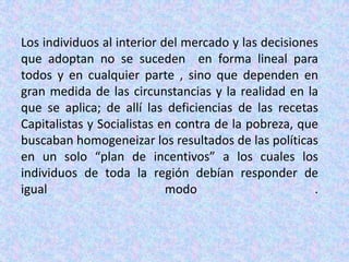 Los individuos al interior del mercado y las decisiones que adoptan no se suceden  en forma lineal para  todos y en cualquier parte , sino que dependen en gran medida de las circunstancias y la realidad en la que se aplica; de allí las deficiencias de las recetas Capitalistas y Socialistas en contra de la pobreza, que buscaban homogeneizar los resultados de las políticas en un solo “plan de incentivos” a los cuales los individuos de toda la región debían responder de igual modo .