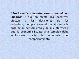 “ Los incentivos importan excepto cuando no importan “ que en efecto, los incentivos afectan a las decisiones de los individuos, siempre y cuando se ajusten a la base de su pensamiento y de sus intereses y que, la economía Ecuatoriana, también debe evolucionar hacia la economía del comportamiento. 