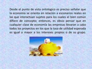 Desde el punto de vista ontologico es preciso señalar que la economía se orienta en relación a escenarios reales en las que interactúan sujetos para los cuales el bien común difiere de concepto; entonces, es obvio pensar que en cualquier clase de economía las empresas llevaran a cabo todos los proyectos en los que la tasa de utilidad esperada es igual o mayor a los intereses propios o de su grupo.