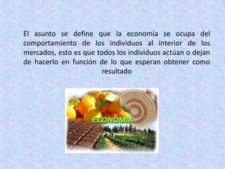 El asunto se define que la economía se ocupa del comportamiento de los individuos al interior de los mercados, esto es que todos los individuos actúan o dejan de hacerlo en función de lo que esperan obtener como resultado
