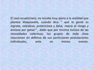 El caso ecuatoriano, no resulta muy ajeno a la realidad que plantea Maquiavelo, cuando dice “ que la gente es ingrata, veleidosa, pretenciosa y falsa, reacia al riesgo y ansiosa por ganar” , dado que por encima incluso de las necesidades colectivas, los grupos de toda clase reaccionan en defensa de sus particulares postulaciones individuales, ante un mismo evento.