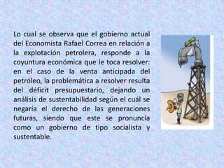Lo cual se observa que el gobierno actual del Economista Rafael Correa en relación a la explotación petrolera, responde a la coyuntura económica que le toca resolver: en el caso de la venta anticipada del petróleo, la problemática a resolver resulta del déficit presupuestario, dejando un análisis de sustentabilidad según el cuál se negaría el derecho de las generaciones futuras, siendo que este se pronuncia como un gobierno de tipo socialista y sustentable. 
