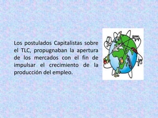 Los postulados Capitalistas sobre el TLC, propugnaban la apertura de los mercados con el fin de impulsar el crecimiento de la producción del empleo.