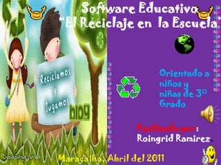 Software Educativo
“El Reciclaje en la Escuela”



                       Orientado a
                       niños y
                       niñas de 3°
                       Grado

                  Realizado por:
                  Roingrid Ramirez.

Maracaibo, Abril del 2011
 