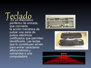 Teclado    Es un dispositivo periférico de entrada, que convierte la acción mecánica de pulsar una serie de pulsos eléctricos codificados que permiten identificarla. Las teclas que lo constituyen sirven para entrar caracteres alfanuméricos y comandos a una computadora.  