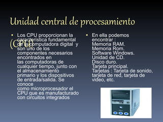 Unidad central de procesamiento (CPU) Los CPU proporcionan la característica fundamental de la computadora digital  y son uno de los componentes necesarios encontrados en las computadoras de cualquier tiempo, junto con el almacenamiento primario y los dispositivos de entrada/salida. Se conoce como microprocesador el CPU que es manufacturado con circuitos integrados En ella podemos encontrar : Memoria RAM. Memoria Rom. Software Windows. Unidad de CD. Disco duro. Tarjeta principal.  Tarjetas : Tarjeta de sonido, tarjeta de red, tarjeta de video, etc. 