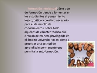      Formación intelectual. Este tipo de formación tiende a fomentar en los estudiantes el pensamiento lógico, crítico y creativo necesario para el desarrollo de conocimientos, sobre todo aquellos de carácter teórico que circulan de manera privilegiada en el ámbito universitario; así como a propiciar una actitud de aprendizaje permanente que permita la autoformación.