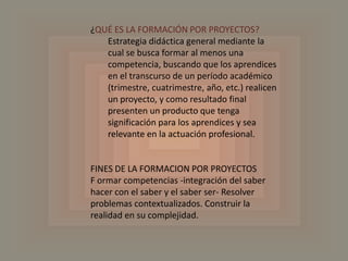 ¿QUÉ ES LA FORMACIÓN POR PROYECTOS?Estrategia didáctica general mediante la cual se busca formar al menos una competencia, buscando que los aprendices en el transcurso de un período académico (trimestre, cuatrimestre, año, etc.) realicen un proyecto, y como resultado final presenten un producto que tenga significación para los aprendices y sea relevante en la actuación profesional.FINES DE LA FORMACION POR PROYECTOS F ormarcompetencias -integración del saber hacer con el saber y el saber ser- Resolver problemas contextualizados. Construir la realidad en su complejidad.