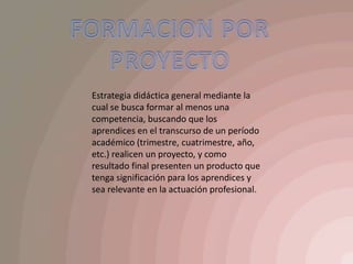 FORMACION POR PROYECTOEstrategia didáctica general mediante la cual se busca formar al menos una competencia, buscando que los aprendices en el transcurso de un período académico (trimestre, cuatrimestre, año, etc.) realicen un proyecto, y como resultado final presenten un producto que tenga significación para los aprendices y sea relevante en la actuación profesional.