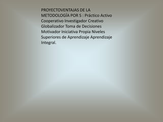 PROYECTOVENTAJAS DE LA METODOLOGÍA POR S : Práctico Activo Cooperativo Investigador Creativo Globalizador Toma de Decisiones Motivador Iniciativa Propia Niveles Superiores de Aprendizaje Aprendizaje Integral.