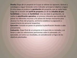 Diseño: Etapa de un proyecto en la que se valoran las opciones, tácticas y estrategias a seguir teniendo como indicador principal el objetivo a lograr. En esta etapa se produce la aprobación del proyecto, que se suele hacer luego de la revisión del perfil de proyecto y/o de los estudios de pre-factibilidad, o incluso de factibilidad. Una vez dada la aprobación, se realiza la planificación operativa, un proceso relevante que consiste en prever los diferentes recursos y los plazos de tiempo necesarios para alcanzar los fines del proyecto, asimismo establece la asignación o requerimiento de personal respectivo.Ejecución: Consiste en poner en práctica la planificación llevada a cabo previamente.Evaluación. Etapa final de un proyecto en la que éste es revisado, y se llevan a cabo las valoraciones pertinentes sobre lo planeado y lo ejecutado, así como sus resultados, en consideración al logro de los objetivos planteados.