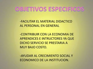 OBJETIVOS ESPECIFICOS-FACILITAR EL MATERIAL DIDACTICO AL PERSONAL EN GENERAL-CONTRIBUIR CON LA ECONOMIA DE APRENDICES E INTRUCTORES YA QUE DICHO SERVICIO SE PRESTARIA A MUY BAJO COSTO.-AYUDAR AL CRECIMIENTO SOCIAL Y ECONOMICO DE LA INSTITUCION.