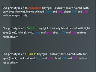 Our prototype of an  Andalusian  boy/girl  is usually brown haired, with dark eyes (brown), brown skinned ,  boys  and  girls  about  1.70  and  1.60  metres respectively. Our prototype of a  Swedish  boy/girl is  usually blond haired, with light eyes (blue), light skinned,  boys  and  girls  about  1.79  and  1.66  metres respectively. Our prototype of a  Turkish  boy/girl  is usually dark haired, with dark eyes (black), dark skinned,  boys  and  girls  about  1.76  and  1.62  metres respectively. 