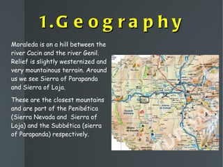 1.Geography Moraleda is on a hill between the river Cacin and the river Genil.  Relief is slightly westernized and very mountainous terrain. Around us we see  Sierra of Parapanda and Sierra of Loja. These are the closest mountains and are part of the Penibética (Sierra Nevada and  Sierra of Loja) and the Subbética (sierra of Parapanda) respectively. 