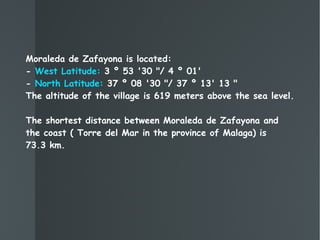 Moraleda de Zafayona is located:  -  West Latitude:  3 º 53 '30 "/ 4 º 01' -   North Latitude:  37 º 08 '30 "/ 37 º 13' 13 " The altitude of the village is 619 meters above the sea level. The shortest distance between Moraleda de Zafayona and the coast ( Torre del Mar in the province of Malaga) is  73.3 km. 