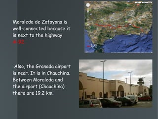 Moraleda de Zafayona is well-connected because it is next to the highway  A-92. Also, the Granada airport is near. It is in Chauchina. Between Moraleda and the airport (Chauchina) there are 19.2 km. 
