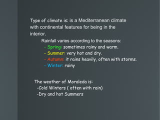 Type of climate is:  is a Mediterranean climate with continental features for being in the interior. Rainfall varies according to the seasons: - Spring:  sometimes rainy and warm. - Summer:  very hot and dry. - Autumn:  it rains heavily, often with storms. - Winter:  rainy The weather of Moraleda is:  -Cold Winters ( often with rain)  -Dry and hot Summers 