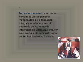 .Formación humana.La formación humana es un componente indispensable de la formación integral y se relaciona con el desarrollo de actitudes y la integración de valores que influyen en el crecimiento personal y social del ser humano como individuo. 