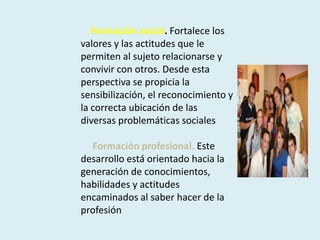      Formación social. Fortalece los valores y las actitudes que le permiten al sujeto relacionarse y convivir con otros. Desde esta perspectiva se propicia la sensibilización, el reconocimiento y la correcta ubicación de las diversas problemáticas sociales     Formación profesional.Este desarrollo está orientado hacia la generación de conocimientos, habilidades y actitudes encaminados al saber hacer de la profesión