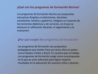 ¿Qué son los programas de formación Norma? Los programas de formación Norma son propuestas educativas dirigidas a instituciones, docentes, estudiantes, familias y gobierno. Integran un conjunto de herramientas didácticas y de servicios, en el que se destacan la calificación docente, el seguimiento y la evaluación. ¿Por qué surgen los programas de formación? Los programas de formación son propuestas pedagógicas que existen hace ya varios años en países como Estados Unidos y Brasil. En nuestro país el trabajo con programas de formación surge como una propuesta en la que se unen esfuerzos para lograr mejores resultados en la educación de nuestros niños y jóvenes.