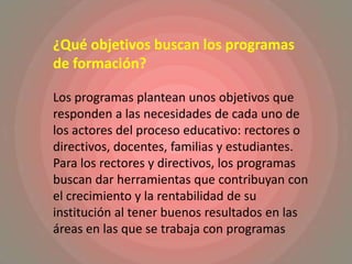 ¿Qué objetivos buscan los programas de formación? Los programas plantean unos objetivos que responden a las necesidades de cada uno de los actores del proceso educativo: rectores o directivos, docentes, familias y estudiantes. Para los rectores y directivos, los programas buscan dar herramientas que contribuyan con el crecimiento y la rentabilidad de su institución al tener buenos resultados en las áreas en las que se trabaja con programas