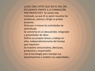 ¿CUÁL CREE USTED QUE SEA EL ROL DEL ESTUDIANTE FRENTE A LA FORMACIÓN POR PROYECTOS?  Se sienta más motivado, ya que él es quien resuelve los problemas, planea y dirige su propio proyecto.Dirija por sí mismo las actividades de aprendizaje.Se convierta en un descubridor, integrador y presentador de ideas.Defina sus propias tareas y trabaje en ellas, independientemente del tiempo que requieren.Se muestre comunicativo, afectuoso, productivo y responsable.Use la tecnología para manejar sus presentaciones o ampliar sus capacidades.