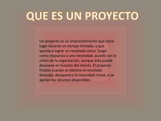 QUE ES UN PROYECTOUn proyecto es un emprendimiento que tiene lugar durante un tiempo limitado, y que apunta a lograr un resultado único. Surge como respuesta a una necesidad, acorde con la visión de la organización, aunque ésta puede desviarse en función del interés. El proyecto finaliza cuando se obtiene el resultado deseado, desaparece la necesidad inicial, o se agotan los recursos disponibles.