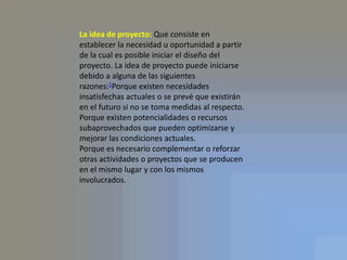 La idea de proyecto: Que consiste en establecer la necesidad u oportunidad a partir de la cual es posible iniciar el diseño del proyecto. La idea de proyecto puede iniciarse debido a alguna de las siguientes razones:1Porque existen necesidades insatisfechas actuales o se prevé que existirán en el futuro si no se toma medidas al respecto.Porque existen potencialidades o recursos subaprovechados que pueden optimizarse y mejorar las condiciones actuales.Porque es necesario complementar o reforzar otras actividades o proyectos que se producen en el mismo lugar y con los mismos involucrados.